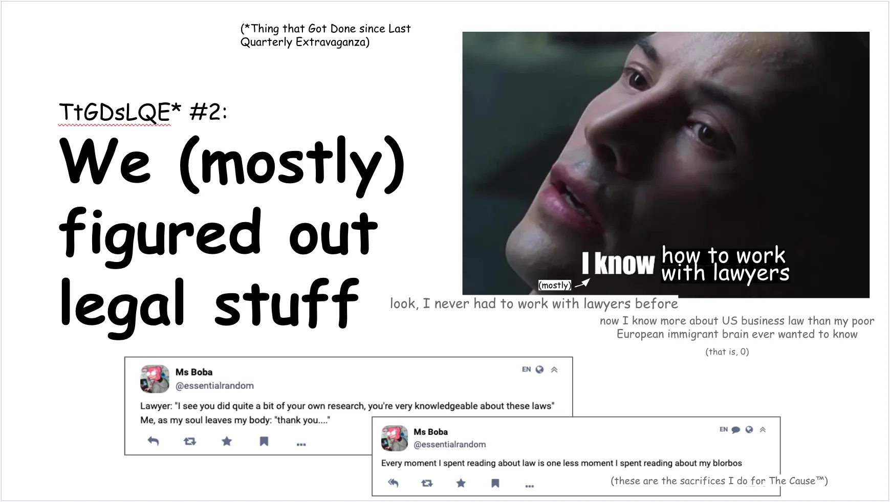 Right side:

Thing that Got Done since Last Quarterly Extravaganza #2:
We (mostly)
figured out
legal stuff 

Left side:

The matrix "I know kung fu" meme, but it reads: i know how to work with lawyers (mostly)

flavor text:
look, I never had to work with lawyers before

now I know more about US business law than my poor European immigrant brain ever wanted to know 

(that is, 0)

Bottom: screenshot of 2 toots reading "lawyer: you're very knowledgeable about these laws / me, as my soul leaves my body: thank you" and "every moment I spent reading about law is one less moment spent reading about my blorbos".
(these are the sacrifices I do for The Cause™)