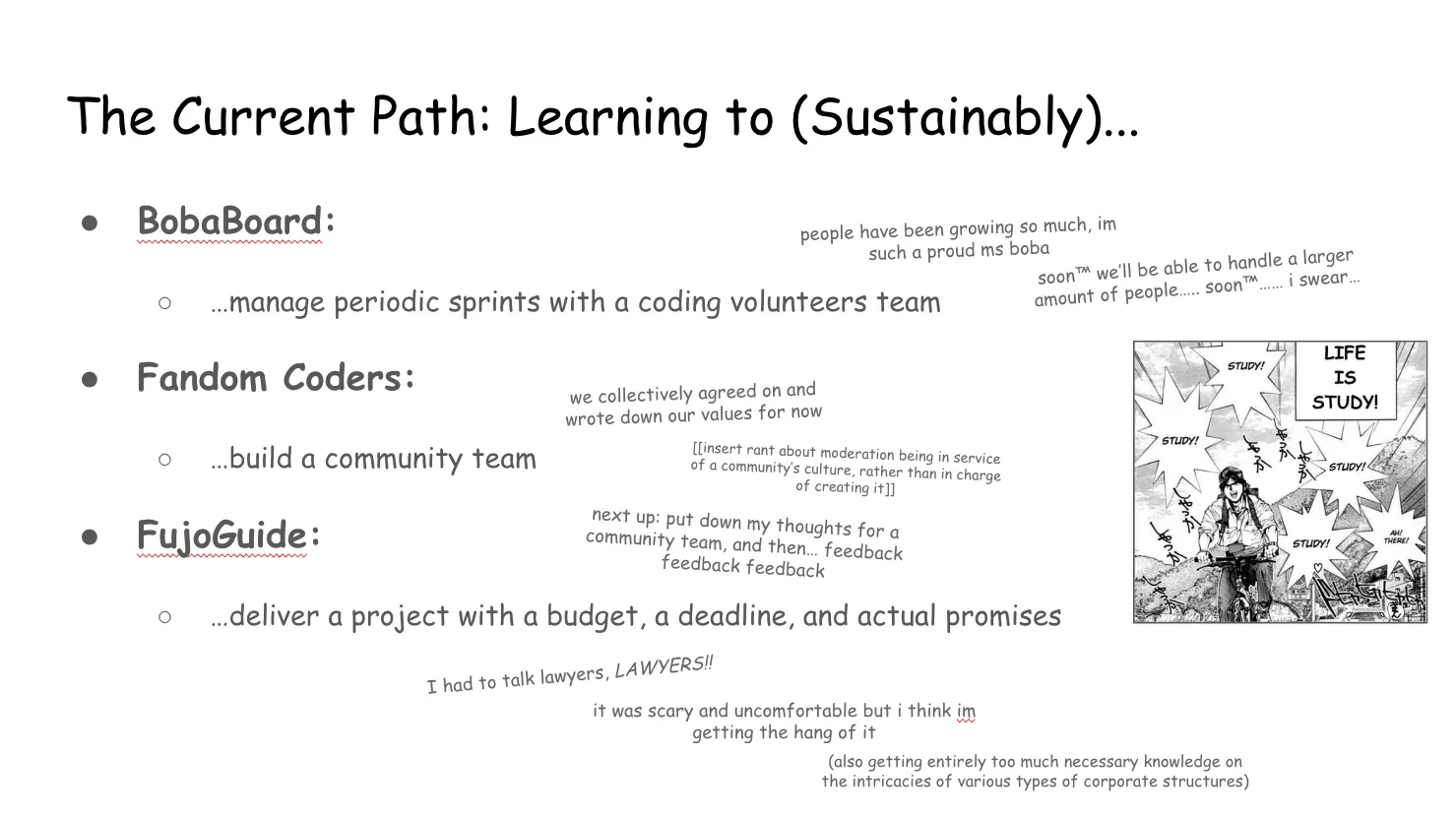 Slide 14:

To the right is a manga panel from "GOLDEN BOY" depicting Kintaro Oe, a
"traveling student" who is wearing a backpack and riding a bike. The narrative
text announces that "LIFE IS STUDY!" Large spiky speech/sound effect bubbles
echo this sentiment: "STUDY!" "STUDY!" "STUDY!" "STUDY! HEART EMOJI" "AH!
THERE!"

The Current Path: Learning to (Sustainably)...

BobaBoard: manage periodic sprints with a coding volunteers team

people have been growing so much, I'm such a proud ms boba

soon™ we’ll be able to handle a larger amount of people… soon™…… i swear…

Fandom Coders: build a community team

we collectively agreed on and wrote down our values for now

(insert rant about moderation being in service of a community’s culture, rather
than in charge of creating it)

next up: put down my thoughts for a community team, and then… feedback feedback
feedback

FujoGuide: deliver a project with a budget, a deadline, and actual promises

I had to talk lawyers, LAWYERS!!

it was scary and uncomfortable but i think I'm getting the hang of it

(also getting entirely too much necessary knowledge on the intricacies of
various types of corporate structures)