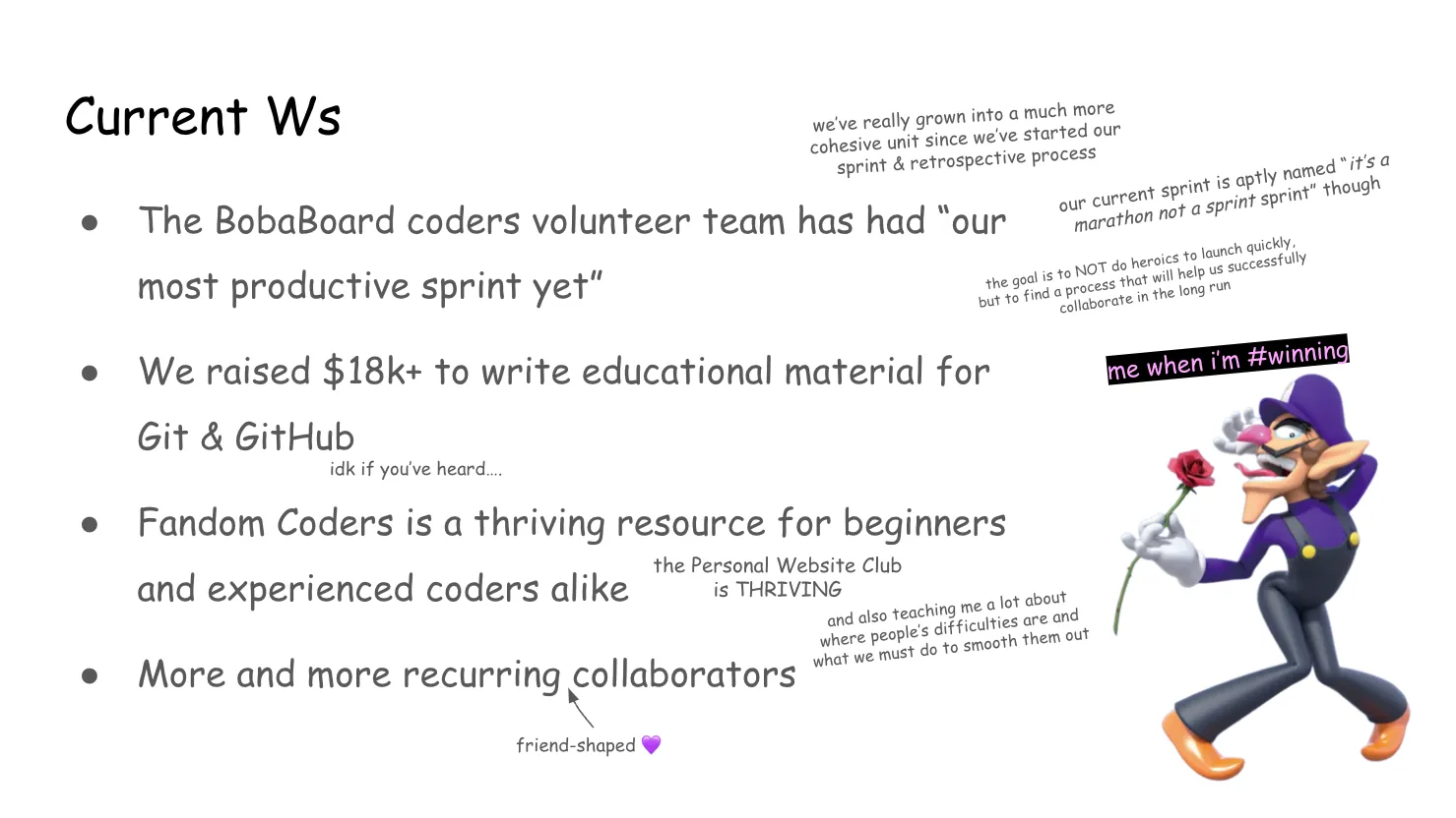 Slide 17:

To the right is an image of Waluigi striking a pose and holding a rose that he
appears to be almost licking. Above him is pink text with a black background:
"me when I'm #winning"

Current Ws (Note: "wins", and a Waluigi joke)

we’ve really grown into a much more cohesive unit since we’ve started our sprint
& retrospective process

1. The BobaBoard coders volunteer team has had “our most productive sprint yet”

our current sprint is aptly named “it’s a marathon not a sprint sprint” though

the goal is to NOT do heroics to launch quickly, but to find a process that will
help us successfully collaborate in the long run

2. We raised $18k+ to write educational material for Git & GitHub

idk if you’ve heard….

3. Fandom Coders is a thriving resource for beginners and experienced coders
alike

the Personal Website Club is THRIVING

and also teaching me a lot about where people’s difficulties are and what we
must do to smooth them out

4. More and more recurring collaborators

There's an arrow pointing to "recurring" that's labelled "friend-shaped 💜" with
a purple heart to match Waluigi.