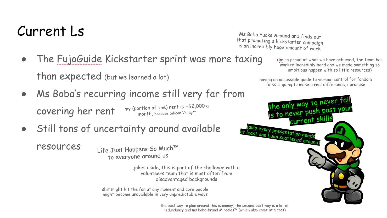 Slide 18:

To the right is an image of Mr. L, a brainwashed version of Luigi from Super
Paper Mario. He's wearing an alternate version of his signature outfit, with a
reversed L on his hat with a black background instead of white. He wears a black
mask to conceal his identity, and a green bandana around his neck.

the only way to never fail is to never push past your  current skills

(also every presentation needs at least one Luigi scattered around)

Current Ls (Note: "losses", and a Luigi joke)

Ms Boba Fucks Around and finds out that promoting a kickstarter campaign is an
incredibly huge amount of work

(im so proud of what we have achieved, the team has worked incredibly hard and
we made something so ambitious happen with so little resources)

having an accessible guide to version control for fandom folks is going to make
a real difference, I promise

The FujoGuide Kickstarter sprint was more taxing than expected (but we learned a
lot)

Ms Boba’s recurring income still very far from covering her rent

my (portion of the) rent is ~$2,000 a month, because Silicon Valley™ 

Still tons of uncertainty around available resources 

Life Just Happens So Much™ to everyone around us

jokes aside, this is part of the challenge with a volunteers team that is most
often from disadvantaged backgrounds

shit might hit the fan at any moment and core people might become unavailable in
very unpredictable ways

the best way to plan around this is money, the second best way is a lot of
redundancy and ms boba-brand Miracles™ (which also come at a cost)