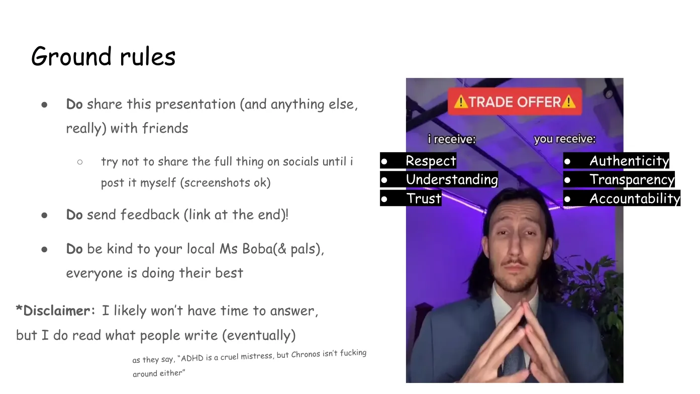 Slide 3:

Ground rules

Do share this presentation (and anything else, really) with friends

try not to share the full thing on socials until i post it myself (screenshots
ok)

Do send feedback (link at the end)!

Do be kind to your local Ms Boba (and pals), everyone is doing their best

*Disclaimer: I likely won’t have time to answer, but I do read what people write
(eventually)

as they say, “ADHD is a cruel mistress, but Chronos isn’t fucking around either”

On the right is the TRADE OFFER meme, in which TikTok user bradeazy, dressed in
formal wear and posed with folded hands and the expression of a shrewd
businessman, proposes the following TRADE OFFER: "I receive: Respect,
Understanding, Trust" and "You receive: Authenticity, Transparency,
Accountability" with Ms Boba's altered meme text superimposed in Comic Sans.