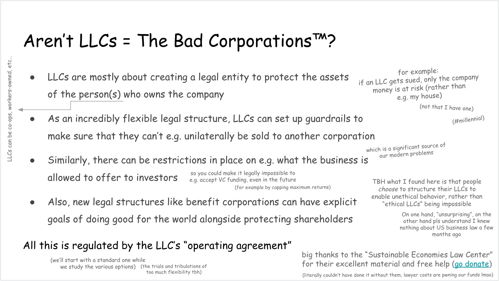 Another slide, talking about the misconception that LLCs are The Bad Corporations and what they actually are. Full text follows.

Aren’t LLCs = The Bad Corporations (trademark symbol)?

LLCs are mostly about creating a legal entity to protect the assets of the person(s) who owns the company (LLCs can be co-ops, workers-owned, etc…)

On the side: for example: if an LLC gets sued, only the company money is at risk (rather than e.g. my house)
(not that I have one)
(hashtag millennial)

Back to bullet points:
As an incredibly flexible legal structure, LLCs can set up guardrails to make sure that they can’t e.g. unilaterally be sold to another corporation (which is a significant source of our modern problems)
Similarly, there can be restrictions in place on e.g. what the business is allowed to offer to investors

On the side:
so you could make it legally impossible to e.g. accept VC funding, even in the future (for example by capping maximum returns)

Last bullet point:
Also, new legal structures like benefit corporations can have explicit goals of doing good for the world alongside protecting shareholders

Underneath this last bullet point:
TBH what I found here is that people choose to structure their LLCs to enable unethical behavior, rather than “ethical LLCs” being impossible
On one hand, “unsurprising”, on the other hand pls understand I knew nothing about US business law a few months ago

Concluding note:
All this is regulated by the LLC’s “operating agreement” (we’ll start with a standard one while we study the various options) (the trials and tribulations of too much flexibility tbh)

In a bottom corner:
big thanks to the “Sustainable Economies Law Center” for their excellent material and free help (link: go donate) (literally couldn’t have done it without them, lawyer costs are pwning our funds lmao)
