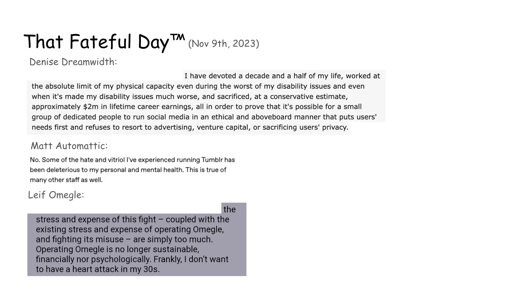 Slide 16. That Fateful Day, with screenshots of quotes from three recognizable leaders of online platforms. First, Denise Dreamwidth: I have devoted a decade and a half of my life, worked at the absolute limit of my physical capacity even during the worst of my disability issues and even when it's made my disability issues much worse, and sacrificed, at a conservative estimate, approximately $2m in lifetime career earnings, all in order to prove that it's possible for a small group of dedicated people to run social media in an ethical and aboveboard manner that puts users' needs first and refuses to resort to advertising, venture capital, or sacrificing users' privacy. Next, Matt Automattic: No. Some of the hate and vitriol I've experienced running Tumblr has been deleterious to my personal and mental health. This is true of many other staff as well. Finally, Leif Omegle: the stress and expense of this fight coupled with the existing stress and expense of operating Omegle, and fighting its misuse - are simply too much. Operating Omegle is no longer sustainable, financially nor psychologically. Frankly, I don't want to have a heart attack in my 30s.