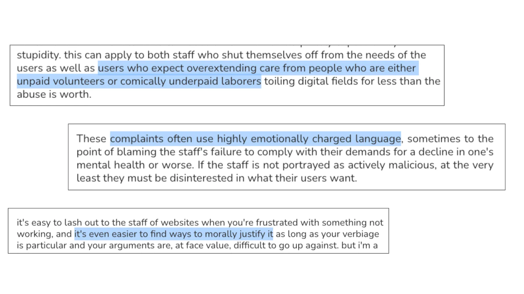 Slide 39. A set of three excerpts, with key points highlighted, indicated here by surrounding with * asterisks. Excerpt 1: stupidity. this can apply to both staff who shut themselves off from the needs of the users as well as *users who expect overextending care from people who are either unpaid volunteers or comically underpaid laborers* toiling digital fields for less than the abuse is worth. Excerpt 2: These *complaints often use highly emotionally charged language*, sometimes to the point of blaming the staff's failure to comply with their demands for a decline in one's mental health or worse. If the staff is not portrayed as actively malicious, at the very least they must be disinterested in what their users want. Excerpt 3: it's easy to lash out to the staff of websites when you're frustrated with something not working, and *it's even easier to find ways to morally justify it* as long as your verbiage is particular and your arguments are, at face value, difficult to go up against. but i'm a (the statement cuts off).