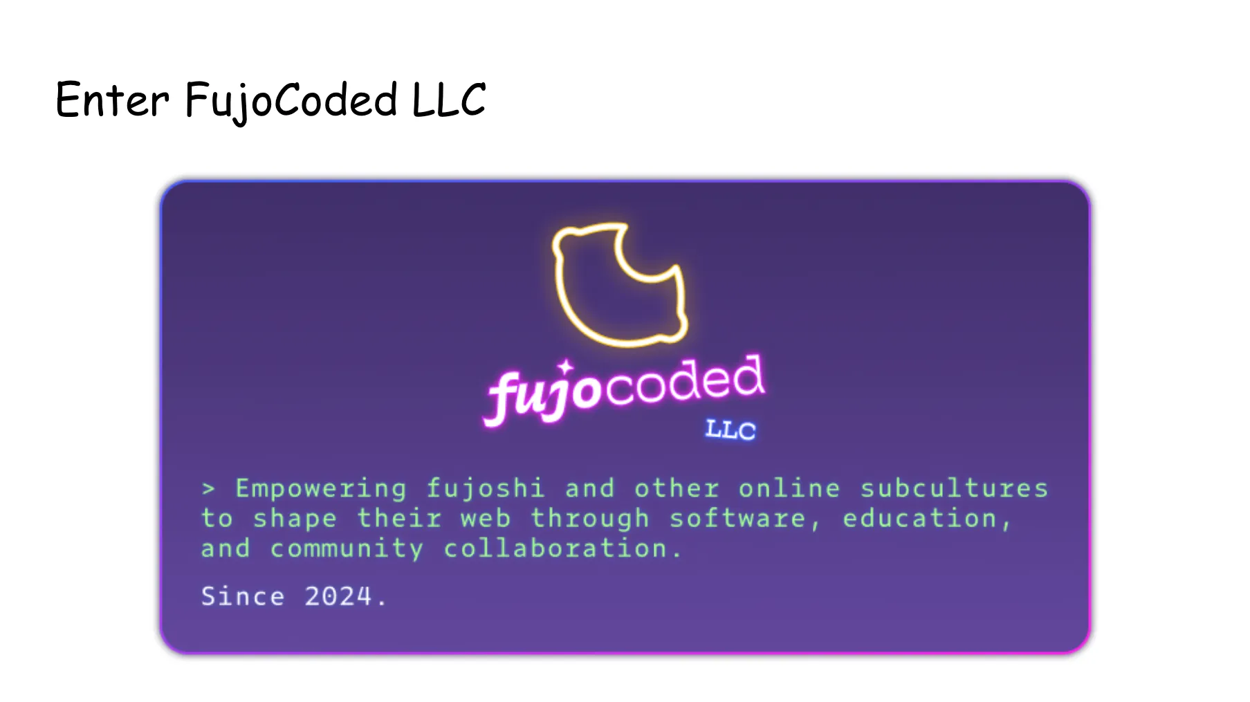 Slide 67. Enter FujoCoded LLC. The glowing neon pink and neon blue FujoCoded LLC logo text along with glowing neon yellow lemon with a bite taken out of it, atop a dark purple module that's reminiscent of 90s nostalgia and Web 1.0. Empowering fujoshi and other online subcultures to shape their web through software, education, and community collaboration. Since 2024.