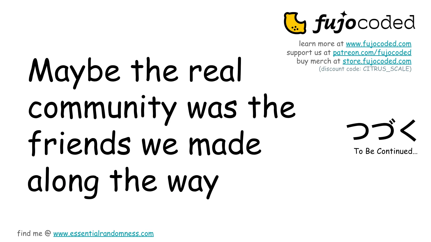 Slide 69. (Nice.) Maybe the real community was the friends we made along the way. To be continued... with the Japanese hiragana つづく for tsudzuku (which also means to be continued, commonly seen at the end of an episode of anime, and especially meme-worthy in JoJo's Bizarre Adventure). There are links to FujoCoded's online presence: learn more at FujoCoded.com, support us at patreon.com/FujoCoded, buy merch at Store.FujoCoded.com, along with the Citrus Con exclusive discount code CITRUS_SCALE. Find me (Ms Boba) at EssentialRandomness.com.